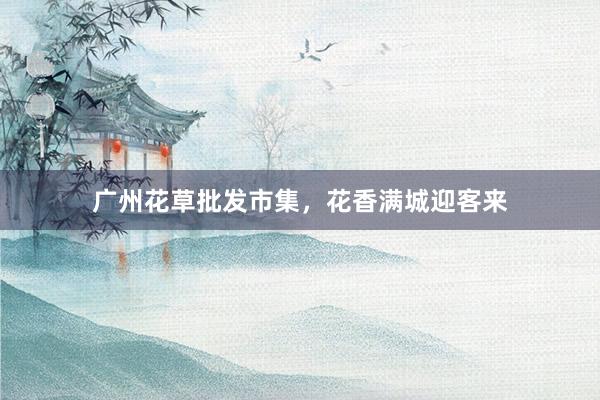 广州花草批发市集，花香满城迎客来