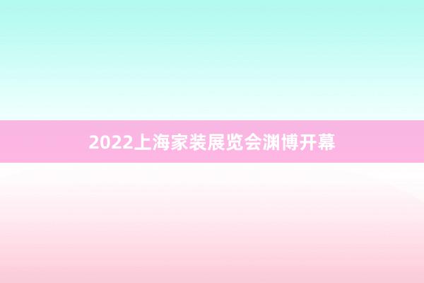 2022上海家装展览会渊博开幕