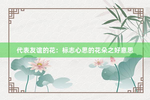 代表友谊的花：标志心思的花朵之好意思