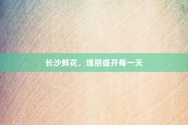 长沙鲜花，瑰丽盛开每一天